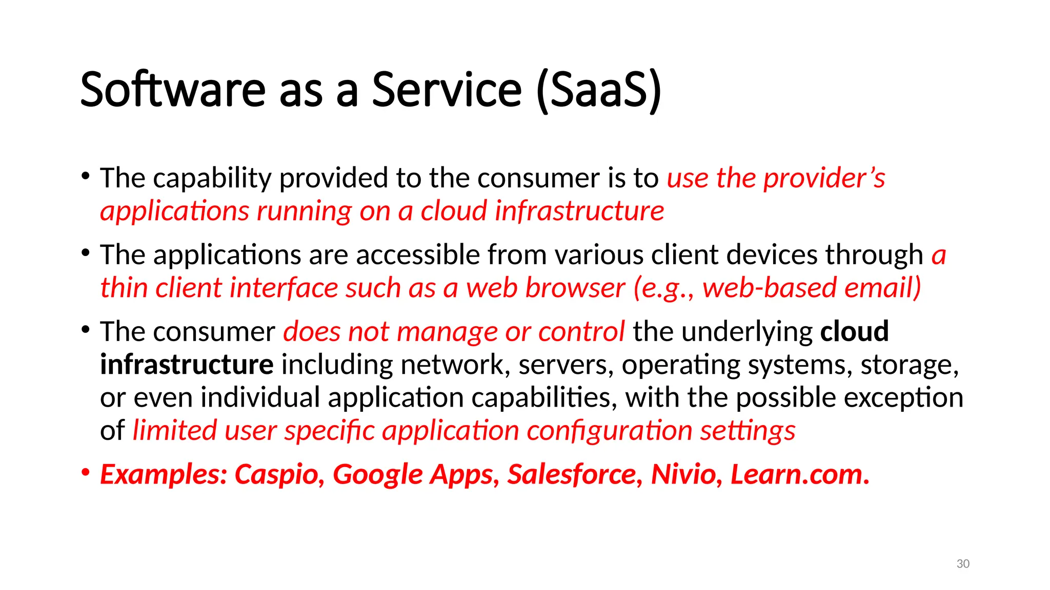 30
Software as a Service (SaaS)
• The capability provided to the consumer is to use the provider’s
applications running on a cloud infrastructure
• The applications are accessible from various client devices through a
thin client interface such as a web browser (e.g., web-based email)
• The consumer does not manage or control the underlying cloud
infrastructure including network, servers, operating systems, storage,
or even individual application capabilities, with the possible exception
of limited user specific application configuration settings
• Examples: Caspio, Google Apps, Salesforce, Nivio, Learn.com.
 
