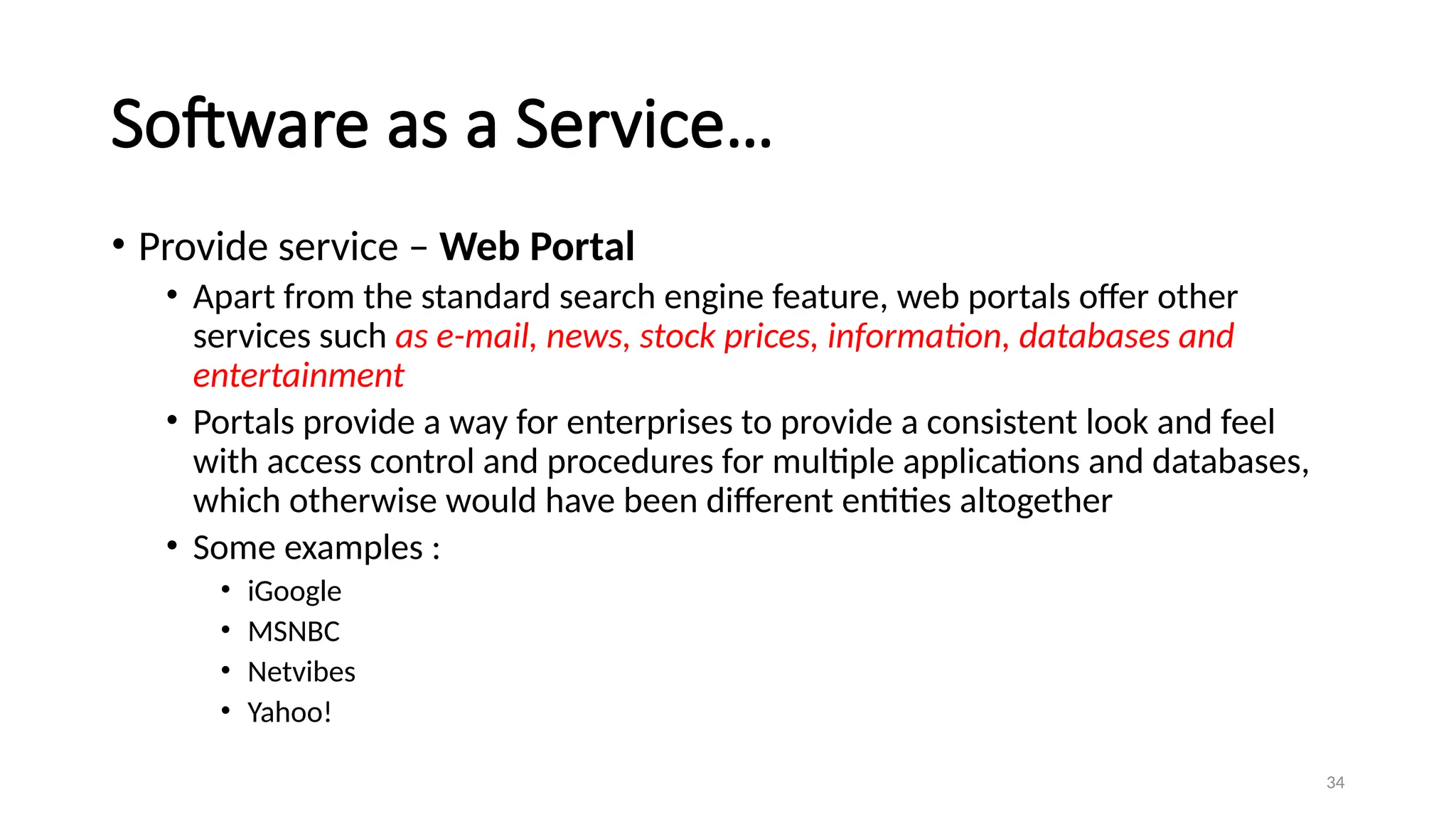 34
Software as a Service…
• Provide service – Web Portal
• Apart from the standard search engine feature, web portals offer other
services such as e-mail, news, stock prices, information, databases and
entertainment
• Portals provide a way for enterprises to provide a consistent look and feel
with access control and procedures for multiple applications and databases,
which otherwise would have been different entities altogether
• Some examples :
• iGoogle
• MSNBC
• Netvibes
• Yahoo!
 