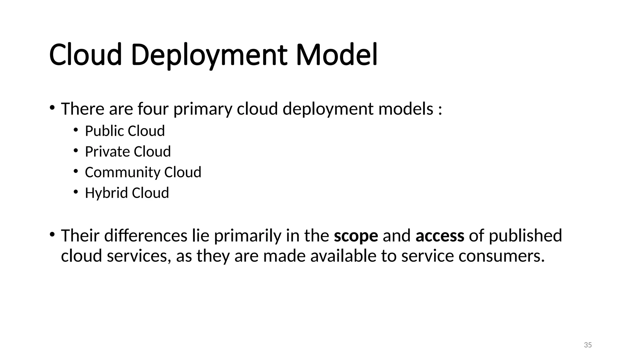 35
Cloud Deployment Model
• There are four primary cloud deployment models :
• Public Cloud
• Private Cloud
• Community Cloud
• Hybrid Cloud
• Their differences lie primarily in the scope and access of published
cloud services, as they are made available to service consumers.
 