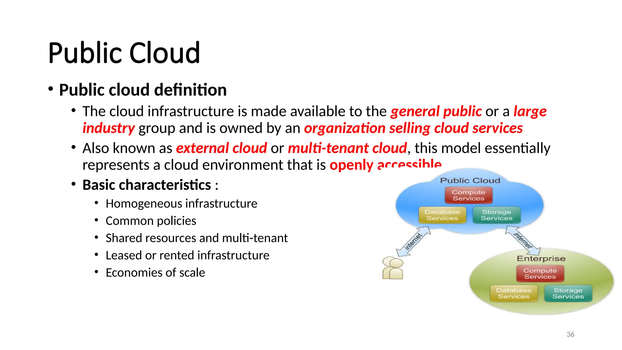 36
Public Cloud
• Public cloud definition
• The cloud infrastructure is made available to the general public or a large
industry group and is owned by an organization selling cloud services
• Also known as external cloud or multi-tenant cloud, this model essentially
represents a cloud environment that is openly accessible
• Basic characteristics :
• Homogeneous infrastructure
• Common policies
• Shared resources and multi-tenant
• Leased or rented infrastructure
• Economies of scale
 