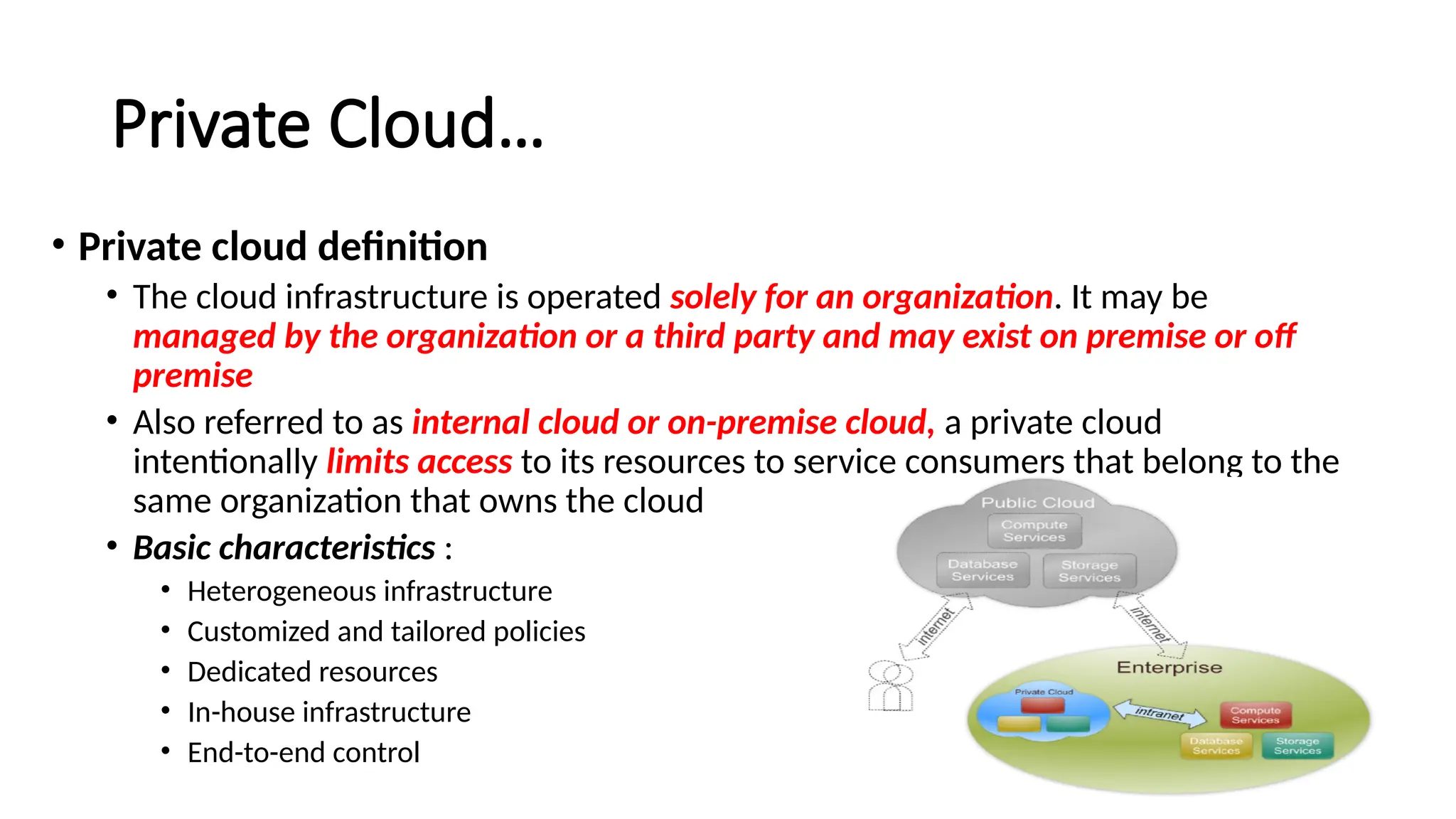 37
Private Cloud…
• Private cloud definition
• The cloud infrastructure is operated solely for an organization. It may be
managed by the organization or a third party and may exist on premise or off
premise
• Also referred to as internal cloud or on-premise cloud, a private cloud
intentionally limits access to its resources to service consumers that belong to the
same organization that owns the cloud
• Basic characteristics :
• Heterogeneous infrastructure
• Customized and tailored policies
• Dedicated resources
• In-house infrastructure
• End-to-end control
 