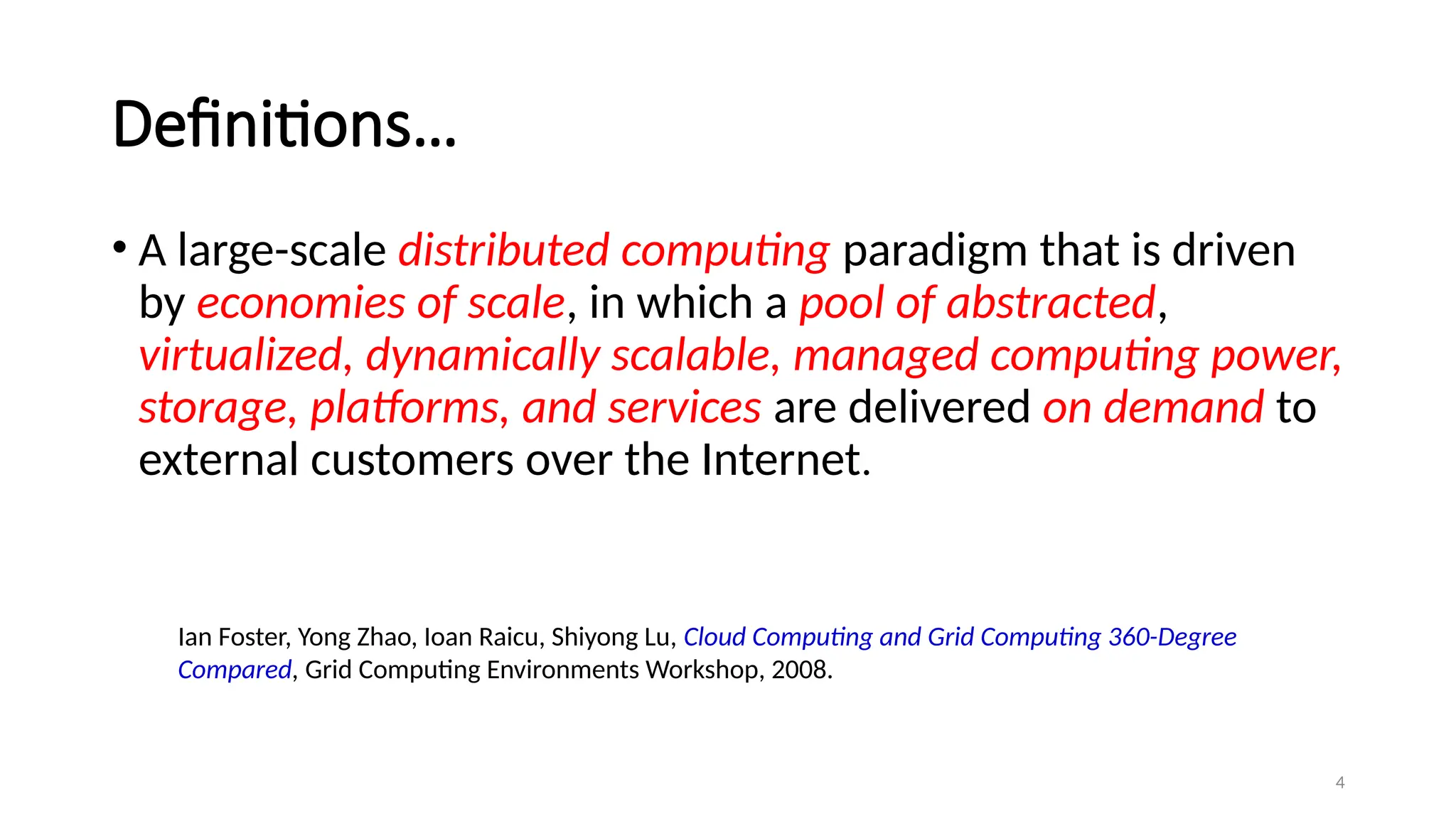 4
Definitions…
• A large-scale distributed computing paradigm that is driven
by economies of scale, in which a pool of abstracted,
virtualized, dynamically scalable, managed computing power,
storage, platforms, and services are delivered on demand to
external customers over the Internet.
Ian Foster, Yong Zhao, Ioan Raicu, Shiyong Lu, Cloud Computing and Grid Computing 360-Degree
Compared, Grid Computing Environments Workshop, 2008.
 