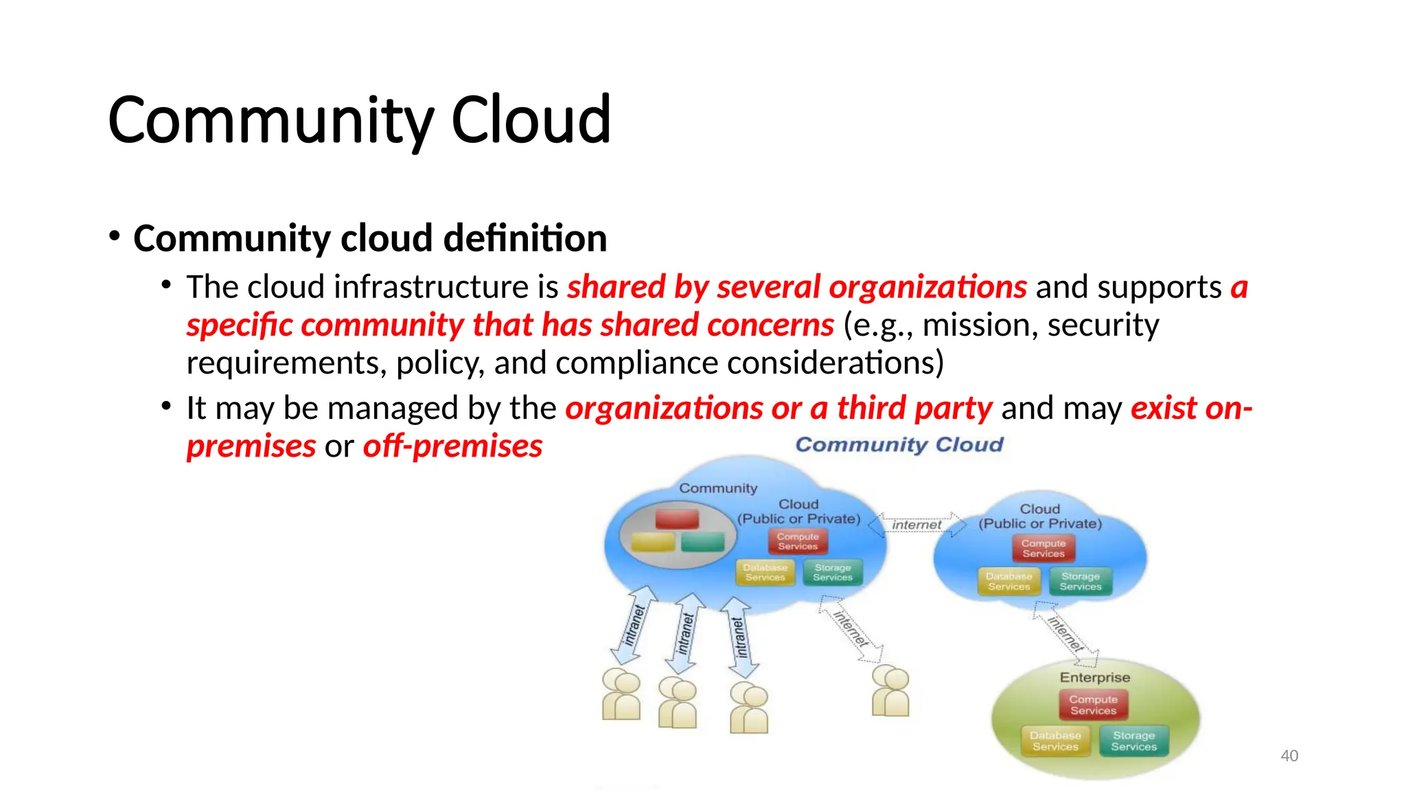 40
Community Cloud
• Community cloud definition
• The cloud infrastructure is shared by several organizations and supports a
specific community that has shared concerns (e.g., mission, security
requirements, policy, and compliance considerations)
• It may be managed by the organizations or a third party and may exist on-
premises or off-premises
 