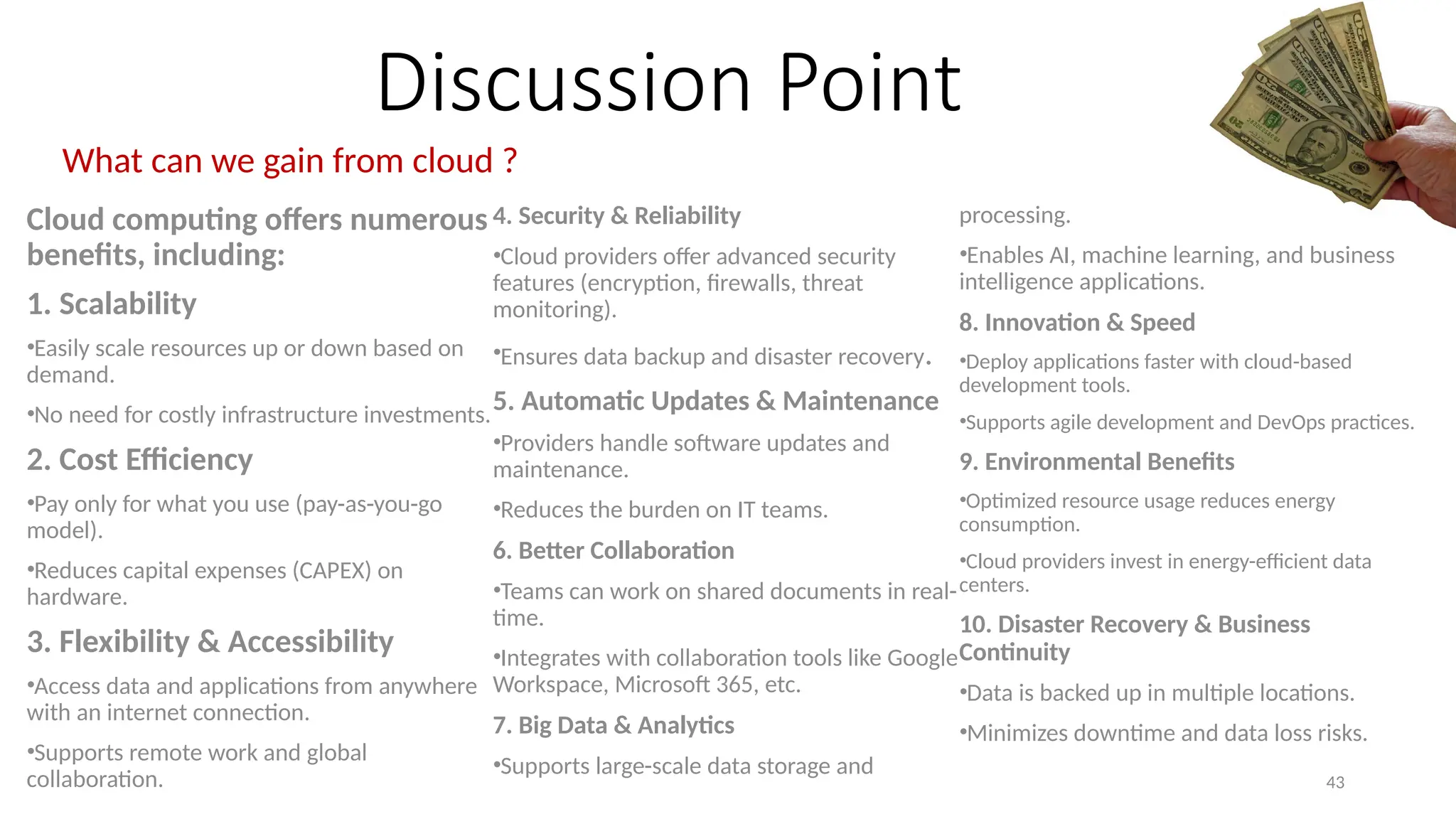 43
Discussion Point
What can we gain from cloud ?
Cloud computing offers numerous
benefits, including:
1. Scalability
•Easily scale resources up or down based on
demand.
•No need for costly infrastructure investments.
2. Cost Efficiency
•Pay only for what you use (pay-as-you-go
model).
•Reduces capital expenses (CAPEX) on
hardware.
3. Flexibility & Accessibility
•Access data and applications from anywhere
with an internet connection.
•Supports remote work and global
collaboration.
4. Security & Reliability
•Cloud providers offer advanced security
features (encryption, firewalls, threat
monitoring).
•Ensures data backup and disaster recovery.
5. Automatic Updates & Maintenance
•Providers handle software updates and
maintenance.
•Reduces the burden on IT teams.
6. Better Collaboration
•Teams can work on shared documents in real-
time.
•Integrates with collaboration tools like Google
Workspace, Microsoft 365, etc.
7. Big Data & Analytics
•Supports large-scale data storage and
processing.
•Enables AI, machine learning, and business
intelligence applications.
8. Innovation & Speed
•Deploy applications faster with cloud-based
development tools.
•Supports agile development and DevOps practices.
9. Environmental Benefits
•Optimized resource usage reduces energy
consumption.
•Cloud providers invest in energy-efficient data
centers.
10. Disaster Recovery & Business
Continuity
•Data is backed up in multiple locations.
•Minimizes downtime and data loss risks.
 