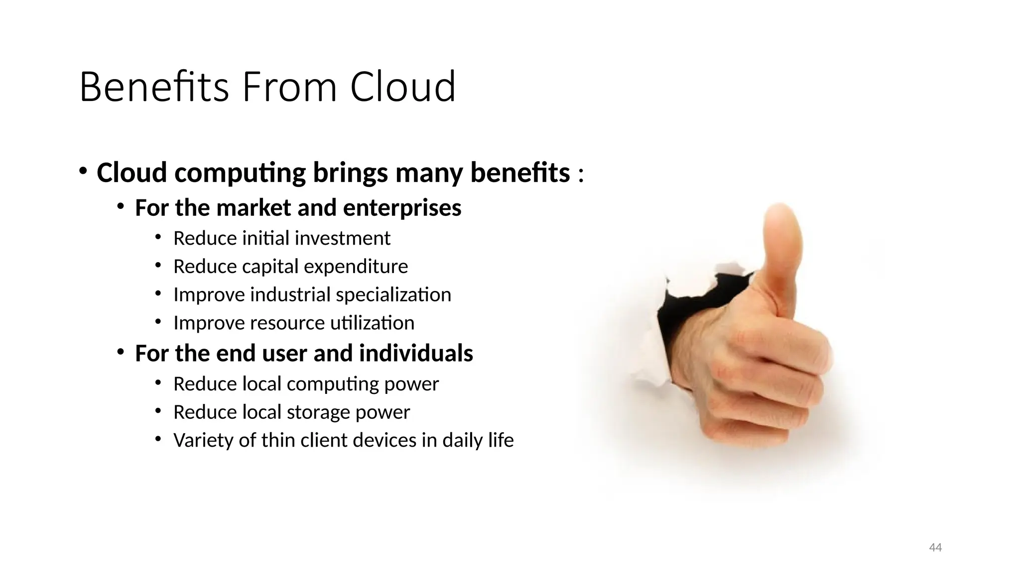 44
Benefits From Cloud
• Cloud computing brings many benefits :
• For the market and enterprises
• Reduce initial investment
• Reduce capital expenditure
• Improve industrial specialization
• Improve resource utilization
• For the end user and individuals
• Reduce local computing power
• Reduce local storage power
• Variety of thin client devices in daily life
 