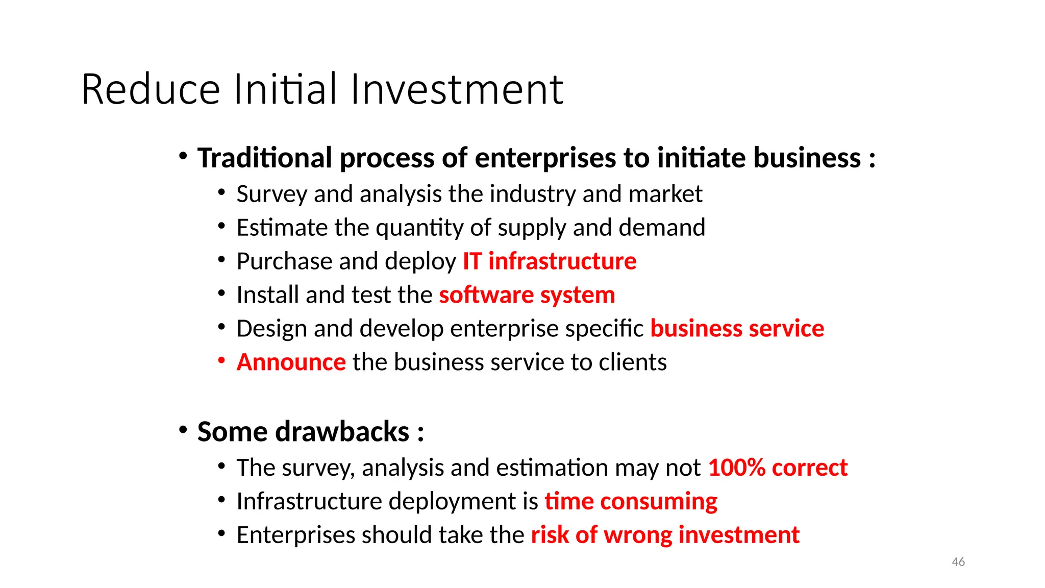 46
Reduce Initial Investment
• Traditional process of enterprises to initiate business :
• Survey and analysis the industry and market
• Estimate the quantity of supply and demand
• Purchase and deploy IT infrastructure
• Install and test the software system
• Design and develop enterprise specific business service
• Announce the business service to clients
• Some drawbacks :
• The survey, analysis and estimation may not 100% correct
• Infrastructure deployment is time consuming
• Enterprises should take the risk of wrong investment
 