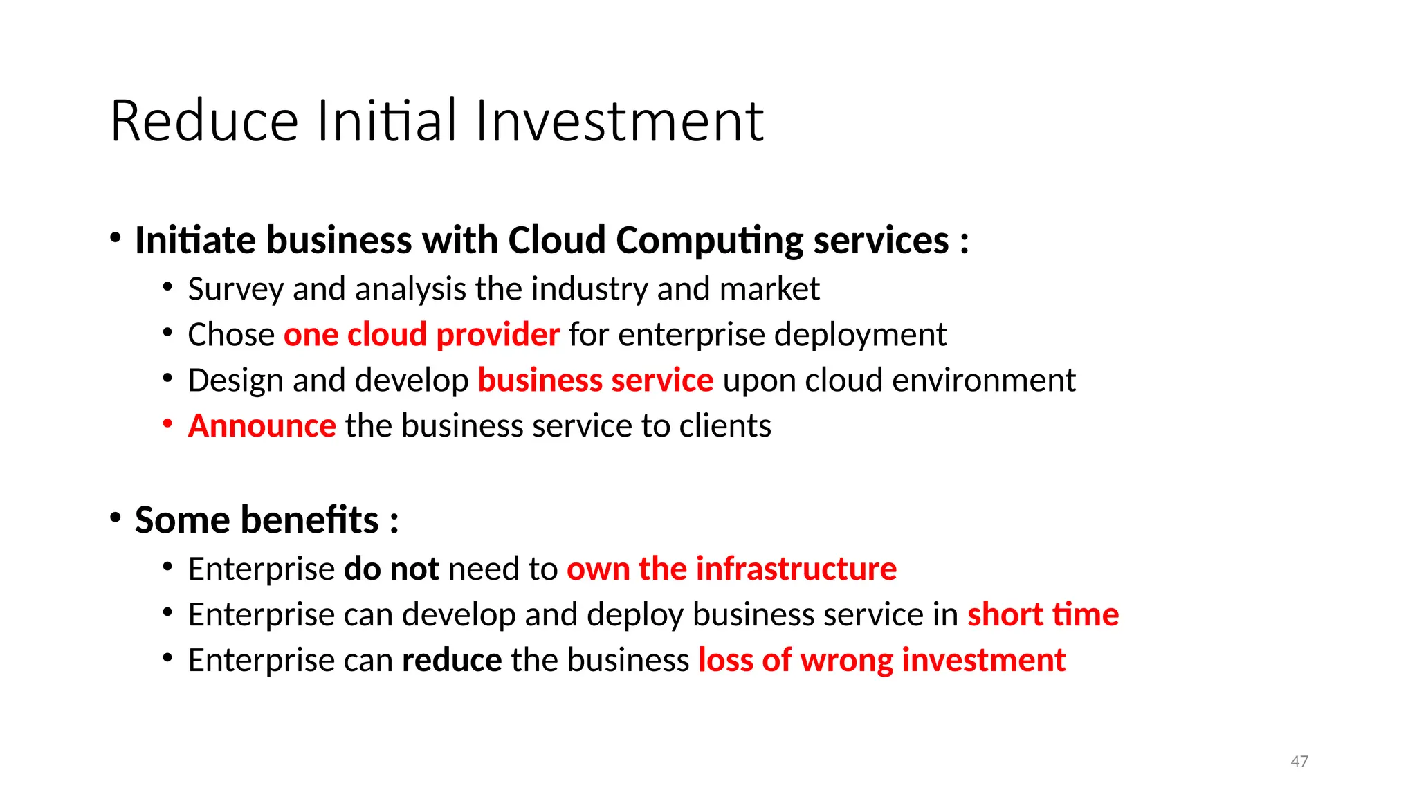 47
Reduce Initial Investment
• Initiate business with Cloud Computing services :
• Survey and analysis the industry and market
• Chose one cloud provider for enterprise deployment
• Design and develop business service upon cloud environment
• Announce the business service to clients
• Some benefits :
• Enterprise do not need to own the infrastructure
• Enterprise can develop and deploy business service in short time
• Enterprise can reduce the business loss of wrong investment
 