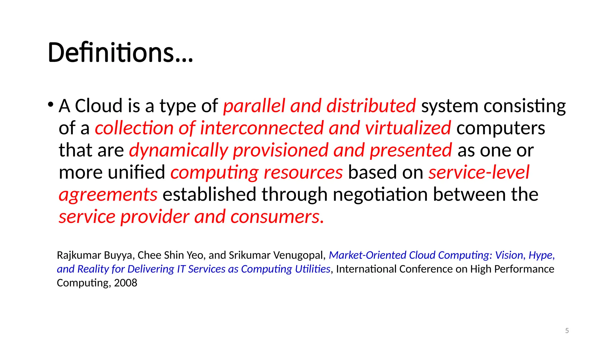 5
Definitions…
• A Cloud is a type of parallel and distributed system consisting
of a collection of interconnected and virtualized computers
that are dynamically provisioned and presented as one or
more unified computing resources based on service-level
agreements established through negotiation between the
service provider and consumers.
Rajkumar Buyya, Chee Shin Yeo, and Srikumar Venugopal, Market-Oriented Cloud Computing: Vision, Hype,
and Reality for Delivering IT Services as Computing Utilities, International Conference on High Performance
Computing, 2008
 