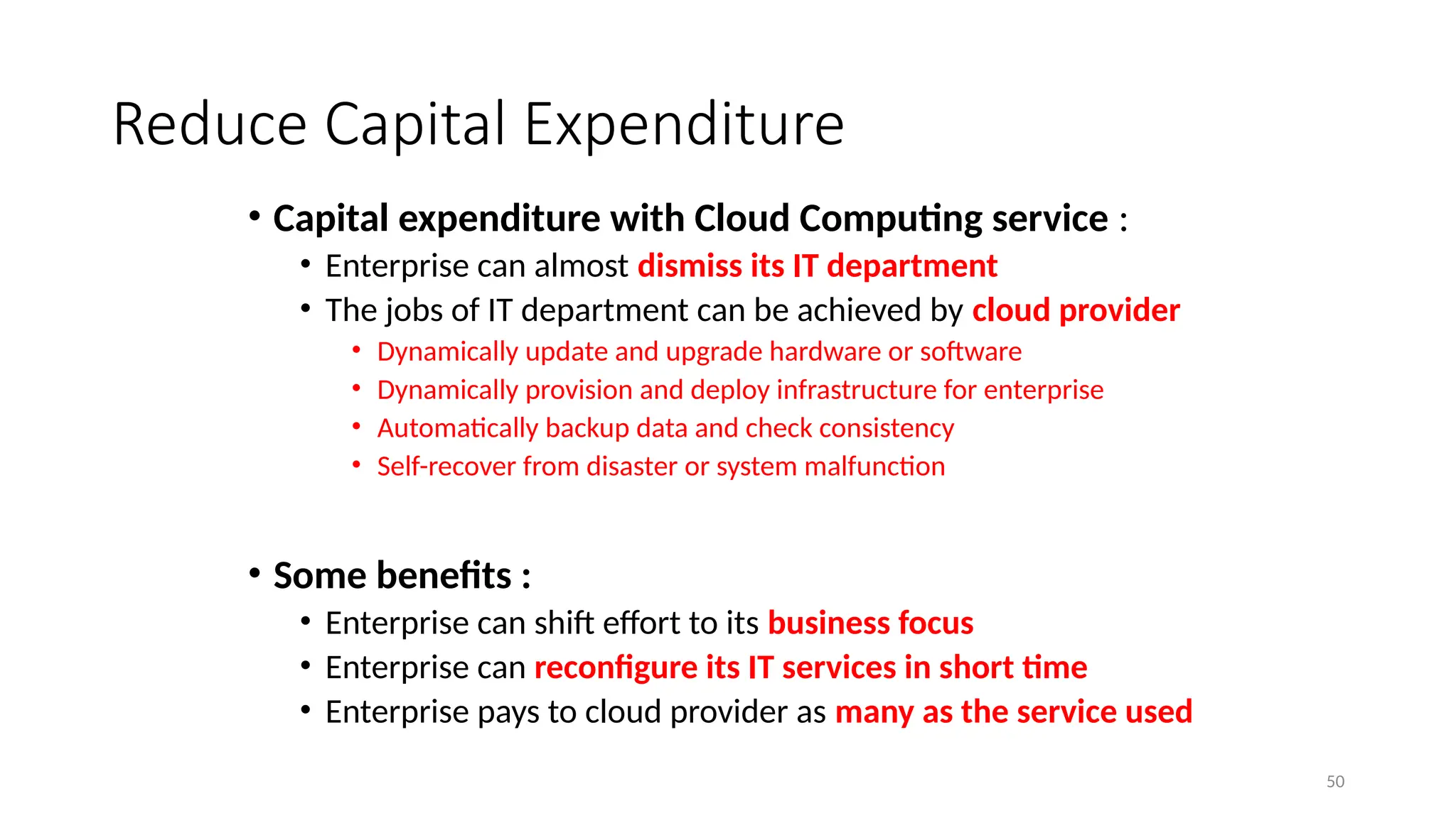 50
Reduce Capital Expenditure
• Capital expenditure with Cloud Computing service :
• Enterprise can almost dismiss its IT department
• The jobs of IT department can be achieved by cloud provider
• Dynamically update and upgrade hardware or software
• Dynamically provision and deploy infrastructure for enterprise
• Automatically backup data and check consistency
• Self-recover from disaster or system malfunction
• Some benefits :
• Enterprise can shift effort to its business focus
• Enterprise can reconfigure its IT services in short time
• Enterprise pays to cloud provider as many as the service used
 