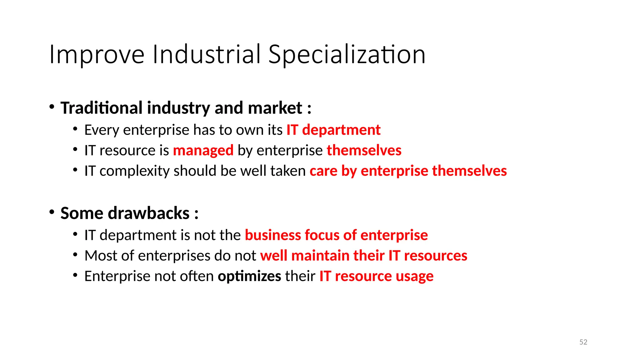 52
Improve Industrial Specialization
• Traditional industry and market :
• Every enterprise has to own its IT department
• IT resource is managed by enterprise themselves
• IT complexity should be well taken care by enterprise themselves
• Some drawbacks :
• IT department is not the business focus of enterprise
• Most of enterprises do not well maintain their IT resources
• Enterprise not often optimizes their IT resource usage
 