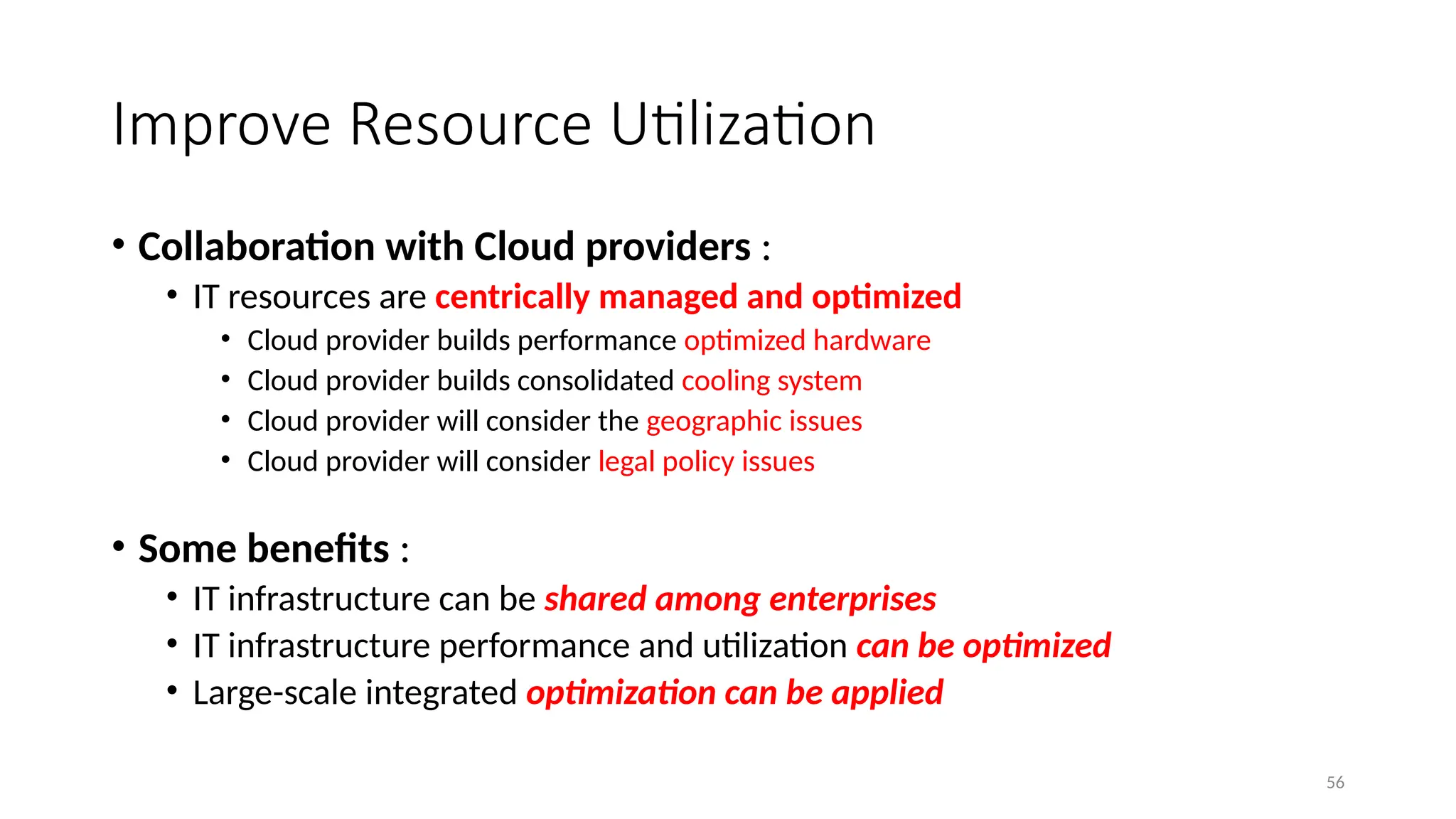 56
Improve Resource Utilization
• Collaboration with Cloud providers :
• IT resources are centrically managed and optimized
• Cloud provider builds performance optimized hardware
• Cloud provider builds consolidated cooling system
• Cloud provider will consider the geographic issues
• Cloud provider will consider legal policy issues
• Some benefits :
• IT infrastructure can be shared among enterprises
• IT infrastructure performance and utilization can be optimized
• Large-scale integrated optimization can be applied
 