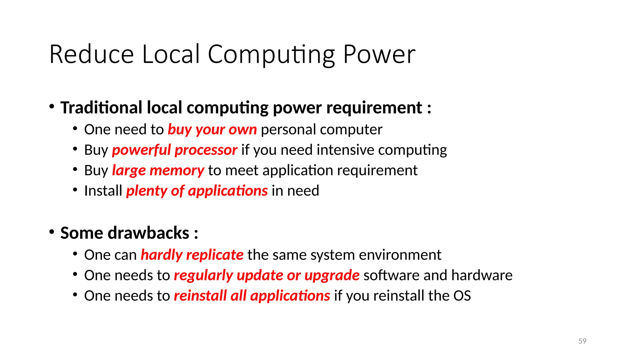 59
Reduce Local Computing Power
• Traditional local computing power requirement :
• One need to buy your own personal computer
• Buy powerful processor if you need intensive computing
• Buy large memory to meet application requirement
• Install plenty of applications in need
• Some drawbacks :
• One can hardly replicate the same system environment
• One needs to regularly update or upgrade software and hardware
• One needs to reinstall all applications if you reinstall the OS
 
