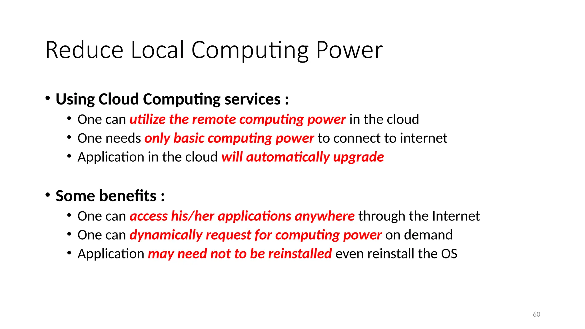 60
Reduce Local Computing Power
• Using Cloud Computing services :
• One can utilize the remote computing power in the cloud
• One needs only basic computing power to connect to internet
• Application in the cloud will automatically upgrade
• Some benefits :
• One can access his/her applications anywhere through the Internet
• One can dynamically request for computing power on demand
• Application may need not to be reinstalled even reinstall the OS
 