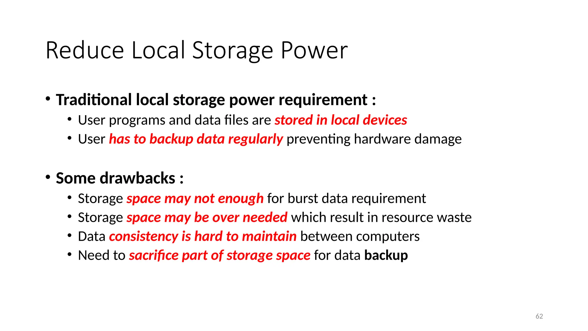 62
Reduce Local Storage Power
• Traditional local storage power requirement :
• User programs and data files are stored in local devices
• User has to backup data regularly preventing hardware damage
• Some drawbacks :
• Storage space may not enough for burst data requirement
• Storage space may be over needed which result in resource waste
• Data consistency is hard to maintain between computers
• Need to sacrifice part of storage space for data backup
 