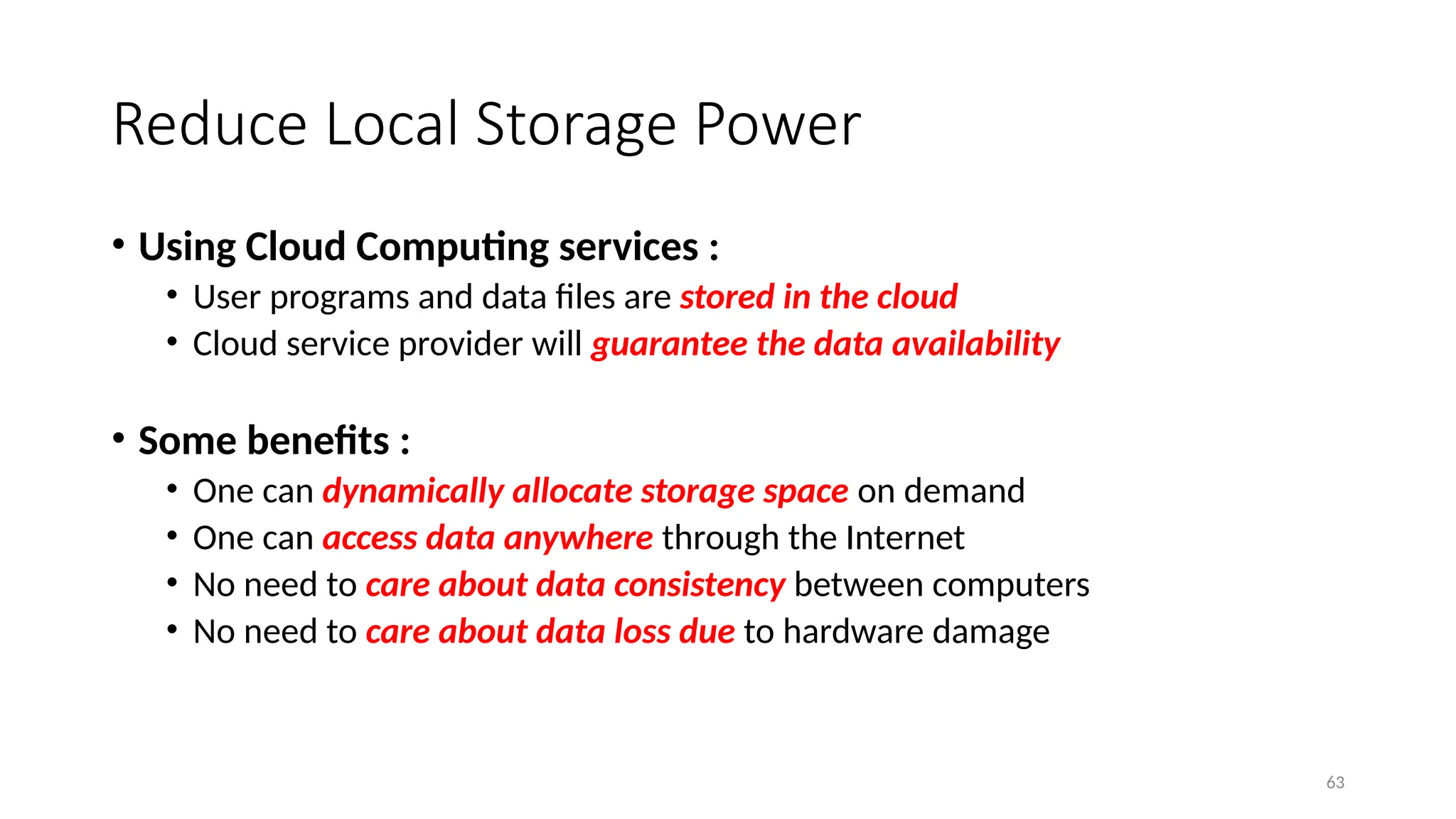 63
Reduce Local Storage Power
• Using Cloud Computing services :
• User programs and data files are stored in the cloud
• Cloud service provider will guarantee the data availability
• Some benefits :
• One can dynamically allocate storage space on demand
• One can access data anywhere through the Internet
• No need to care about data consistency between computers
• No need to care about data loss due to hardware damage
 