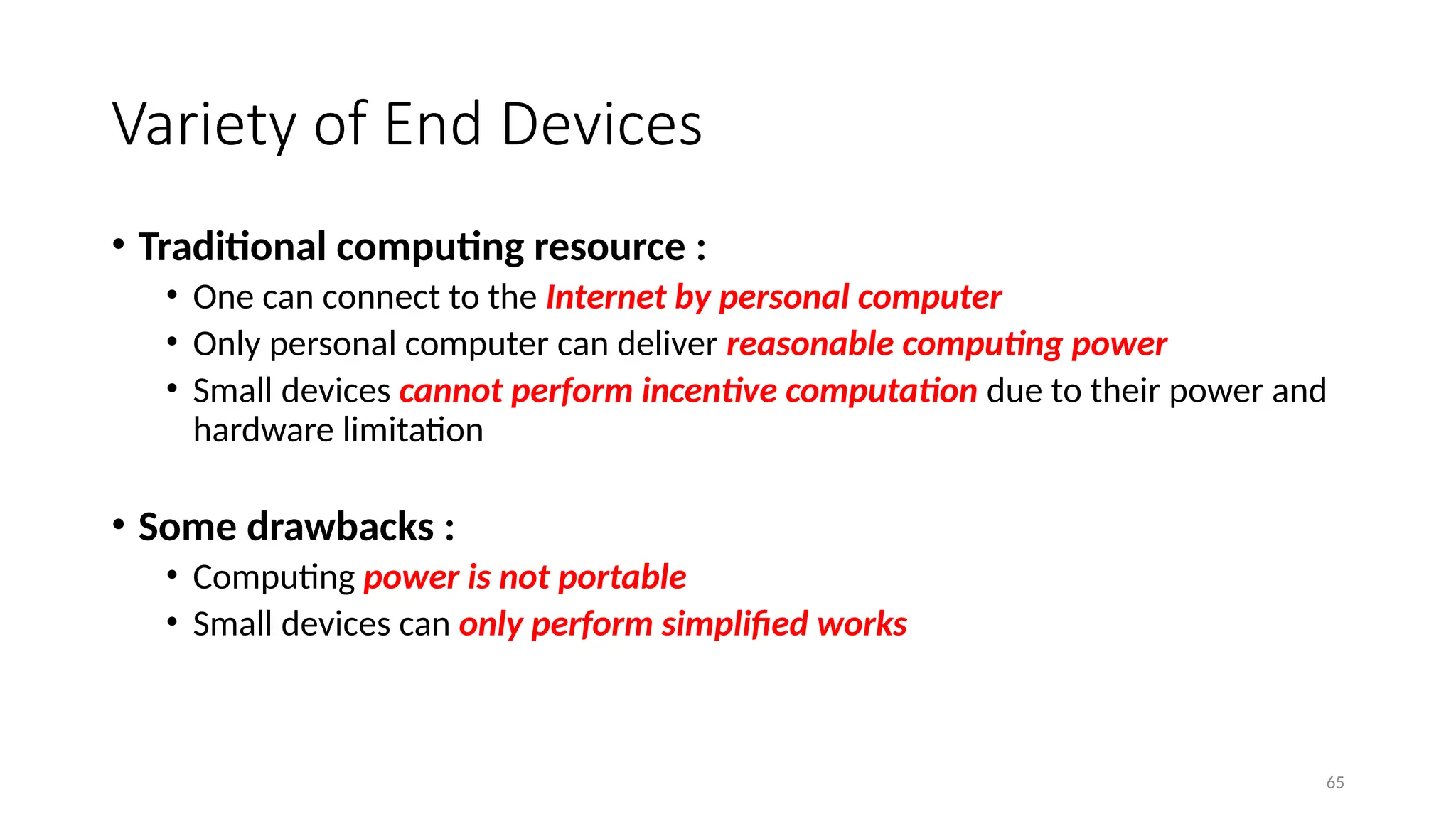 65
Variety of End Devices
• Traditional computing resource :
• One can connect to the Internet by personal computer
• Only personal computer can deliver reasonable computing power
• Small devices cannot perform incentive computation due to their power and
hardware limitation
• Some drawbacks :
• Computing power is not portable
• Small devices can only perform simplified works
 