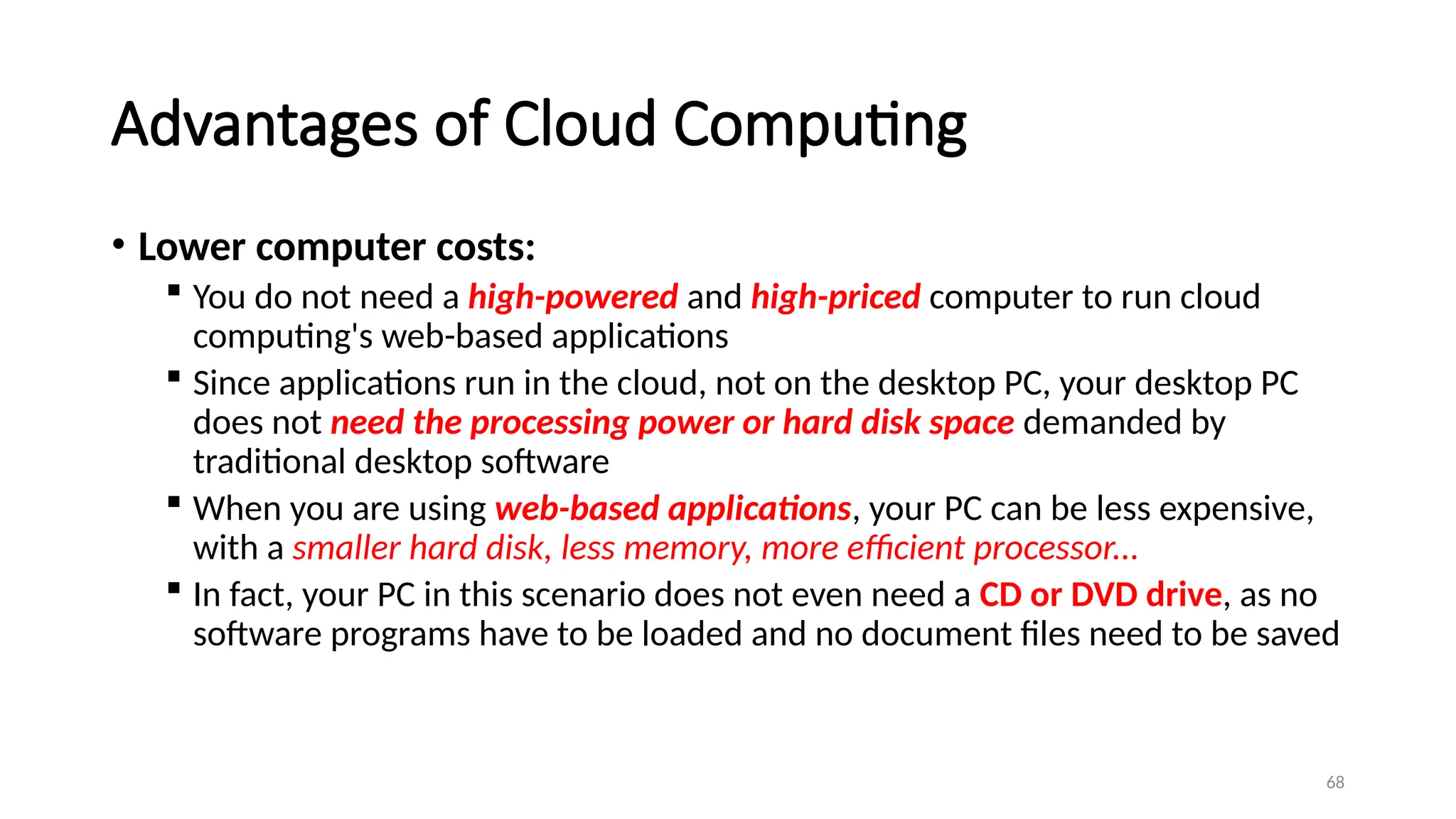 68
Advantages of Cloud Computing
• Lower computer costs:
 You do not need a high-powered and high-priced computer to run cloud
computing's web-based applications
 Since applications run in the cloud, not on the desktop PC, your desktop PC
does not need the processing power or hard disk space demanded by
traditional desktop software
 When you are using web-based applications, your PC can be less expensive,
with a smaller hard disk, less memory, more efficient processor...
 In fact, your PC in this scenario does not even need a CD or DVD drive, as no
software programs have to be loaded and no document files need to be saved
 