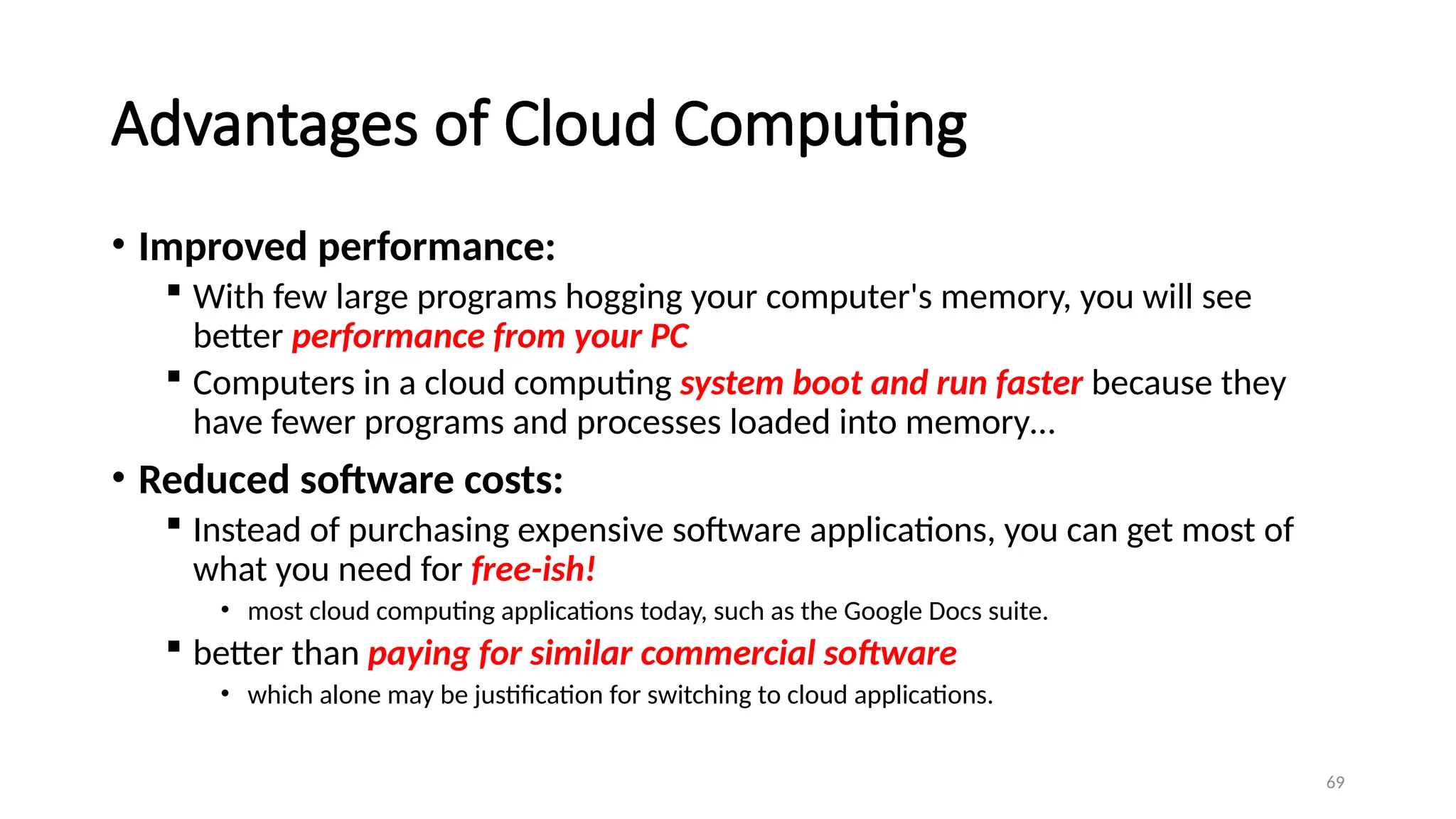 69
Advantages of Cloud Computing
• Improved performance:
 With few large programs hogging your computer's memory, you will see
better performance from your PC
 Computers in a cloud computing system boot and run faster because they
have fewer programs and processes loaded into memory…
• Reduced software costs:
 Instead of purchasing expensive software applications, you can get most of
what you need for free-ish!
• most cloud computing applications today, such as the Google Docs suite.
 better than paying for similar commercial software
• which alone may be justification for switching to cloud applications.
 