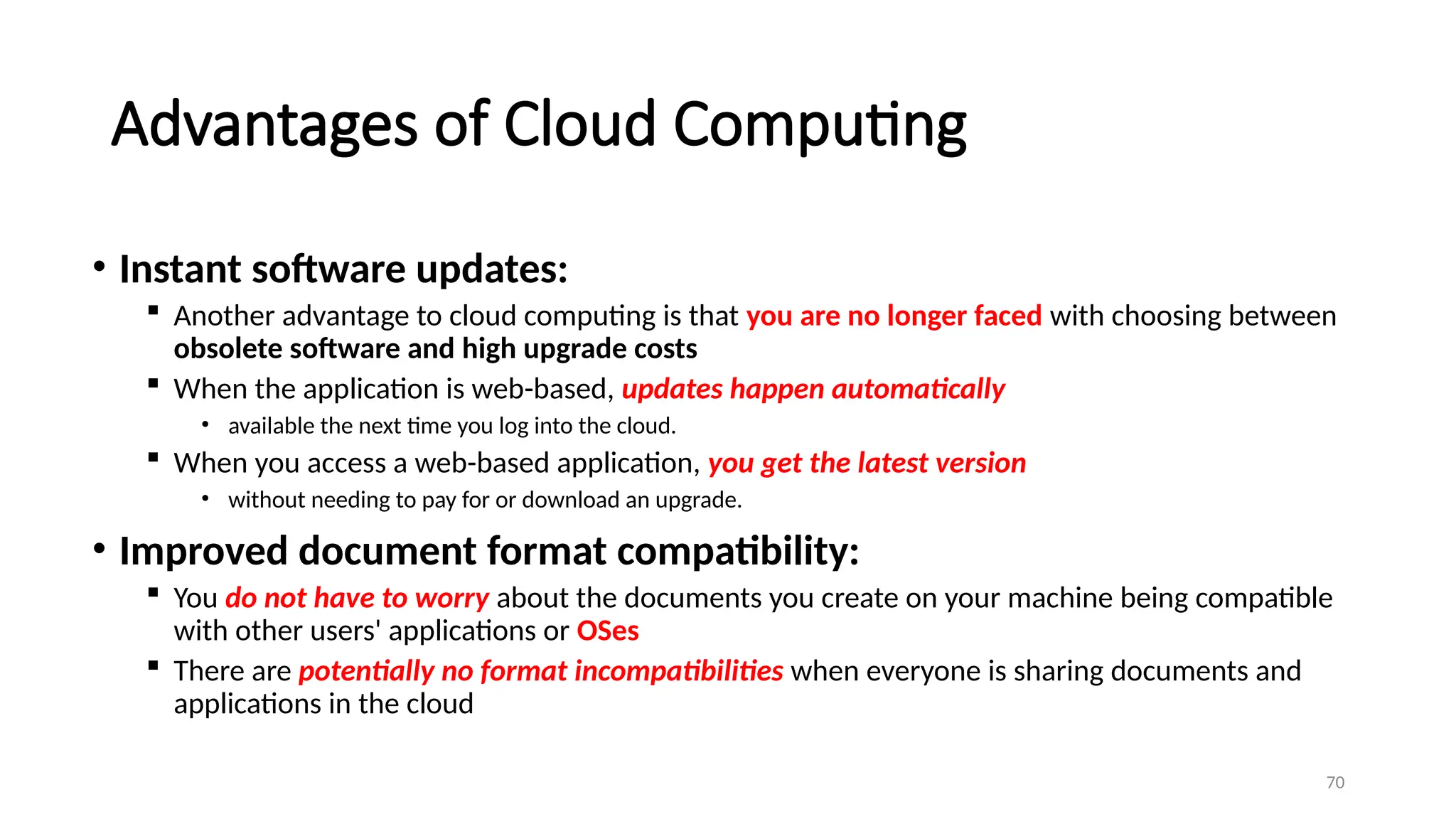 70
Advantages of Cloud Computing
• Instant software updates:
 Another advantage to cloud computing is that you are no longer faced with choosing between
obsolete software and high upgrade costs
 When the application is web-based, updates happen automatically
• available the next time you log into the cloud.
 When you access a web-based application, you get the latest version
• without needing to pay for or download an upgrade.
• Improved document format compatibility:
 You do not have to worry about the documents you create on your machine being compatible
with other users' applications or OSes
 There are potentially no format incompatibilities when everyone is sharing documents and
applications in the cloud
 