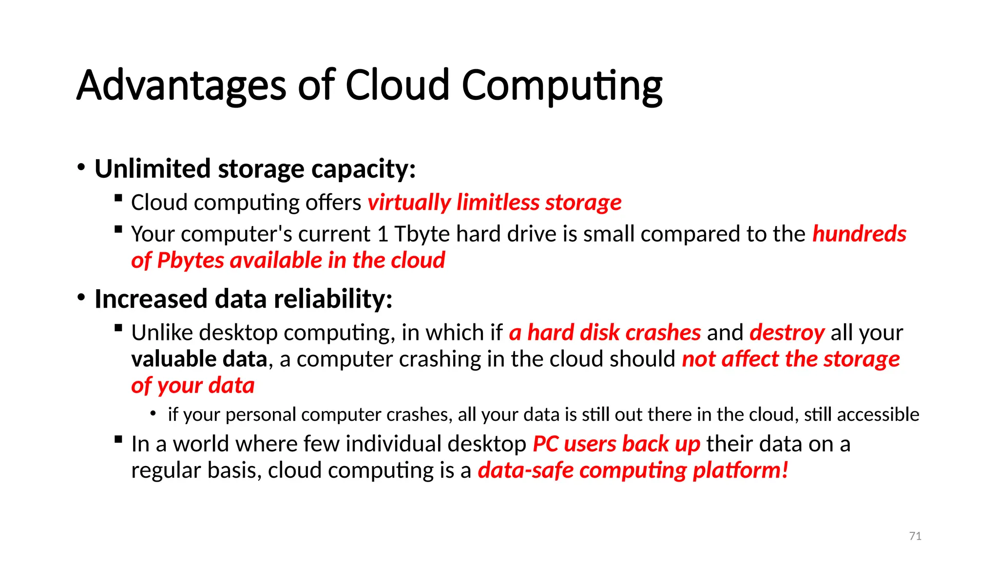 71
Advantages of Cloud Computing
• Unlimited storage capacity:
 Cloud computing offers virtually limitless storage
 Your computer's current 1 Tbyte hard drive is small compared to the hundreds
of Pbytes available in the cloud
• Increased data reliability:
 Unlike desktop computing, in which if a hard disk crashes and destroy all your
valuable data, a computer crashing in the cloud should not affect the storage
of your data
• if your personal computer crashes, all your data is still out there in the cloud, still accessible
 In a world where few individual desktop PC users back up their data on a
regular basis, cloud computing is a data-safe computing platform!
 