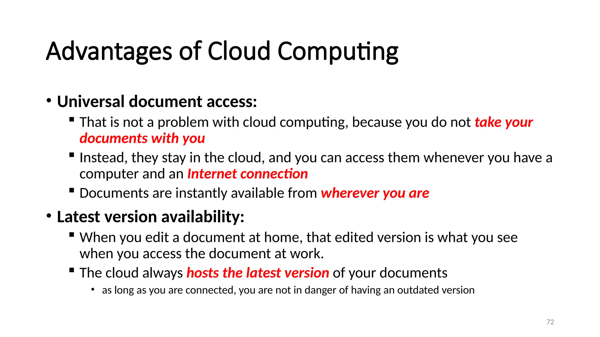 72
Advantages of Cloud Computing
• Universal document access:
 That is not a problem with cloud computing, because you do not take your
documents with you
 Instead, they stay in the cloud, and you can access them whenever you have a
computer and an Internet connection
 Documents are instantly available from wherever you are
• Latest version availability:
 When you edit a document at home, that edited version is what you see
when you access the document at work.
 The cloud always hosts the latest version of your documents
• as long as you are connected, you are not in danger of having an outdated version
 