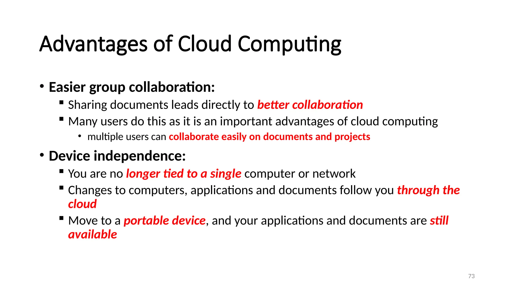 73
Advantages of Cloud Computing
• Easier group collaboration:
 Sharing documents leads directly to better collaboration
 Many users do this as it is an important advantages of cloud computing
• multiple users can collaborate easily on documents and projects
• Device independence:
 You are no longer tied to a single computer or network
 Changes to computers, applications and documents follow you through the
cloud
 Move to a portable device, and your applications and documents are still
available
 