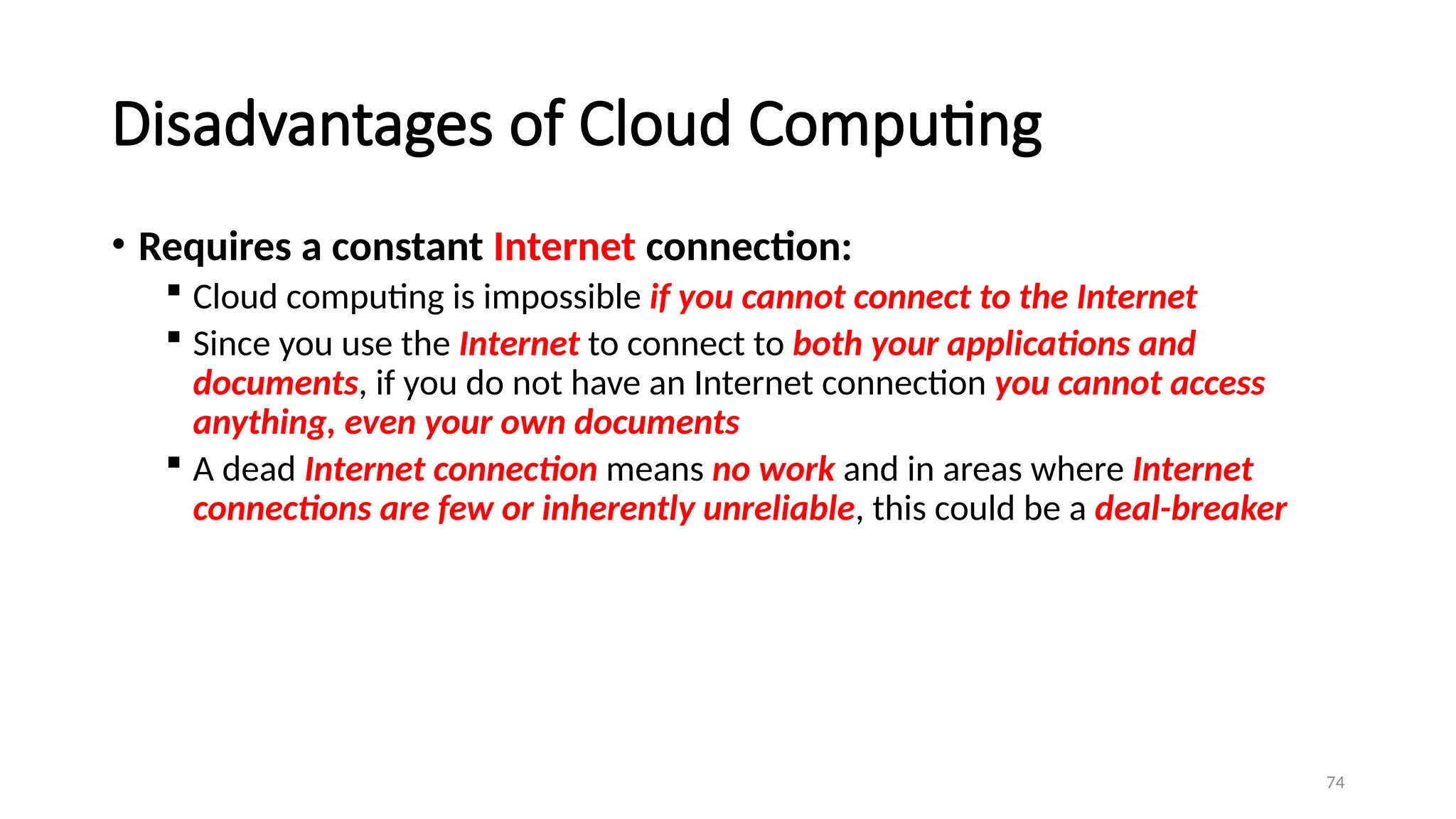 74
Disadvantages of Cloud Computing
• Requires a constant Internet connection:
 Cloud computing is impossible if you cannot connect to the Internet
 Since you use the Internet to connect to both your applications and
documents, if you do not have an Internet connection you cannot access
anything, even your own documents
 A dead Internet connection means no work and in areas where Internet
connections are few or inherently unreliable, this could be a deal-breaker
 