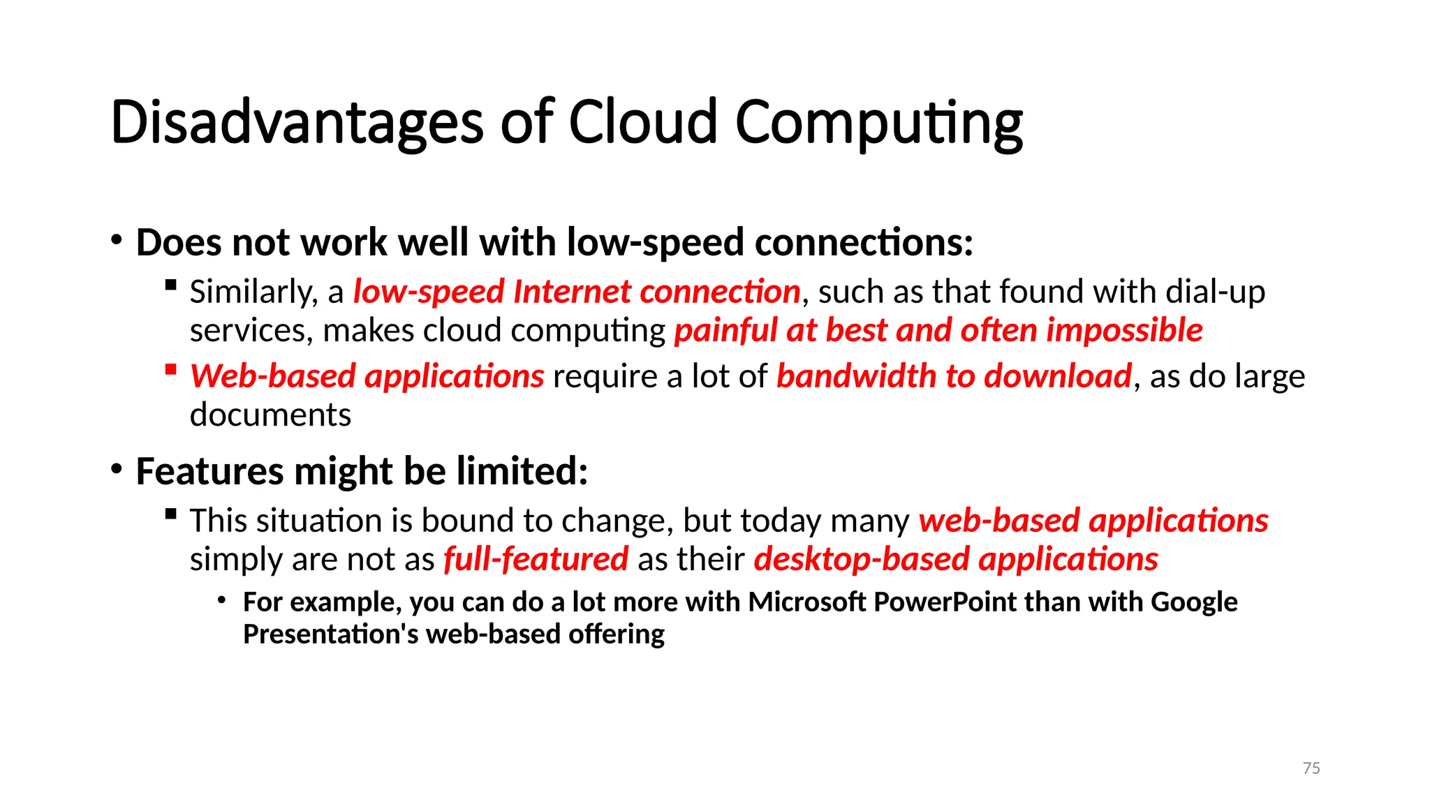 75
Disadvantages of Cloud Computing
• Does not work well with low-speed connections:
 Similarly, a low-speed Internet connection, such as that found with dial-up
services, makes cloud computing painful at best and often impossible
 Web-based applications require a lot of bandwidth to download, as do large
documents
• Features might be limited:
 This situation is bound to change, but today many web-based applications
simply are not as full-featured as their desktop-based applications
• For example, you can do a lot more with Microsoft PowerPoint than with Google
Presentation's web-based offering
 