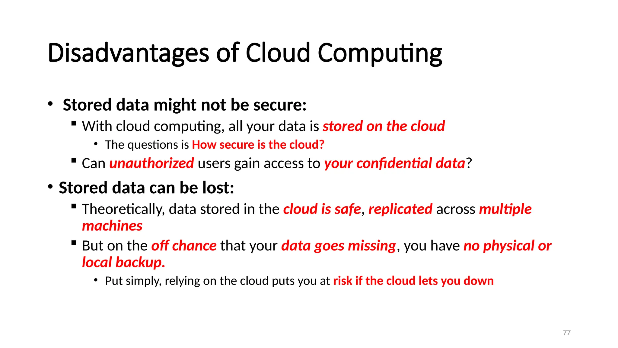 77
Disadvantages of Cloud Computing
• Stored data might not be secure:
 With cloud computing, all your data is stored on the cloud
• The questions is How secure is the cloud?
 Can unauthorized users gain access to your confidential data?
• Stored data can be lost:
 Theoretically, data stored in the cloud is safe, replicated across multiple
machines
 But on the off chance that your data goes missing, you have no physical or
local backup.
• Put simply, relying on the cloud puts you at risk if the cloud lets you down
 