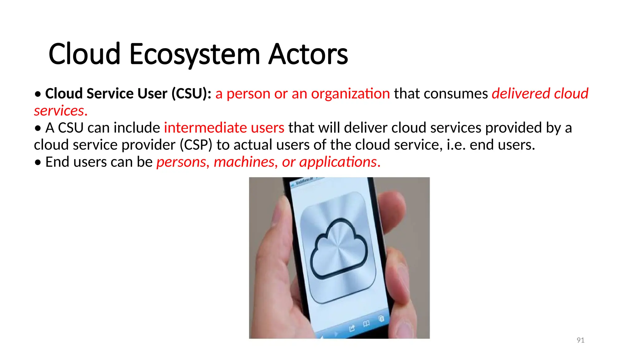 91
Cloud Ecosystem Actors
• Cloud Service User (CSU): a person or an organization that consumes delivered cloud
services.
• A CSU can include intermediate users that will deliver cloud services provided by a
cloud service provider (CSP) to actual users of the cloud service, i.e. end users.
• End users can be persons, machines, or applications.
 