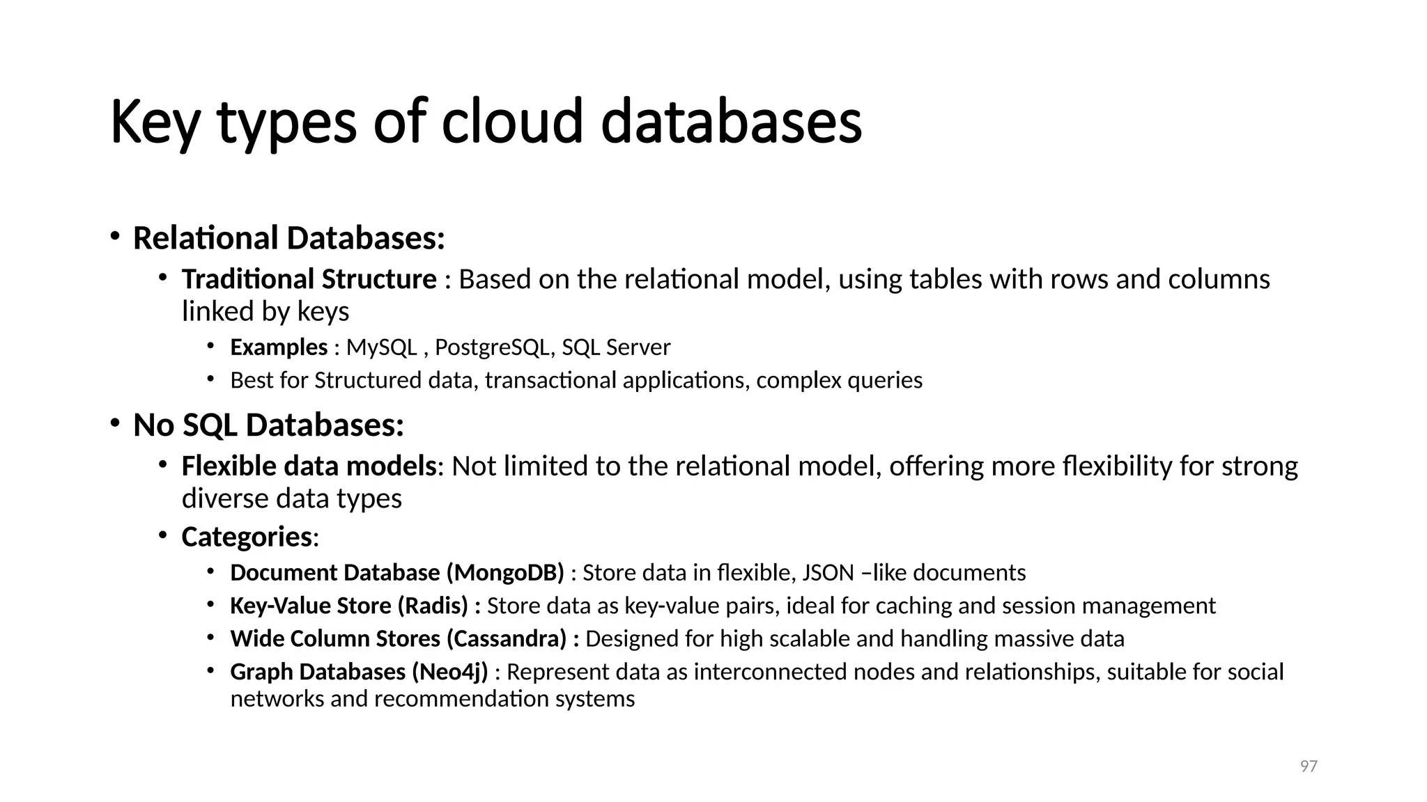 97
Key types of cloud databases
• Relational Databases:
• Traditional Structure : Based on the relational model, using tables with rows and columns
linked by keys
• Examples : MySQL , PostgreSQL, SQL Server
• Best for Structured data, transactional applications, complex queries
• No SQL Databases:
• Flexible data models: Not limited to the relational model, offering more flexibility for strong
diverse data types
• Categories:
• Document Database (MongoDB) : Store data in flexible, JSON –like documents
• Key-Value Store (Radis) : Store data as key-value pairs, ideal for caching and session management
• Wide Column Stores (Cassandra) : Designed for high scalable and handling massive data
• Graph Databases (Neo4j) : Represent data as interconnected nodes and relationships, suitable for social
networks and recommendation systems
 