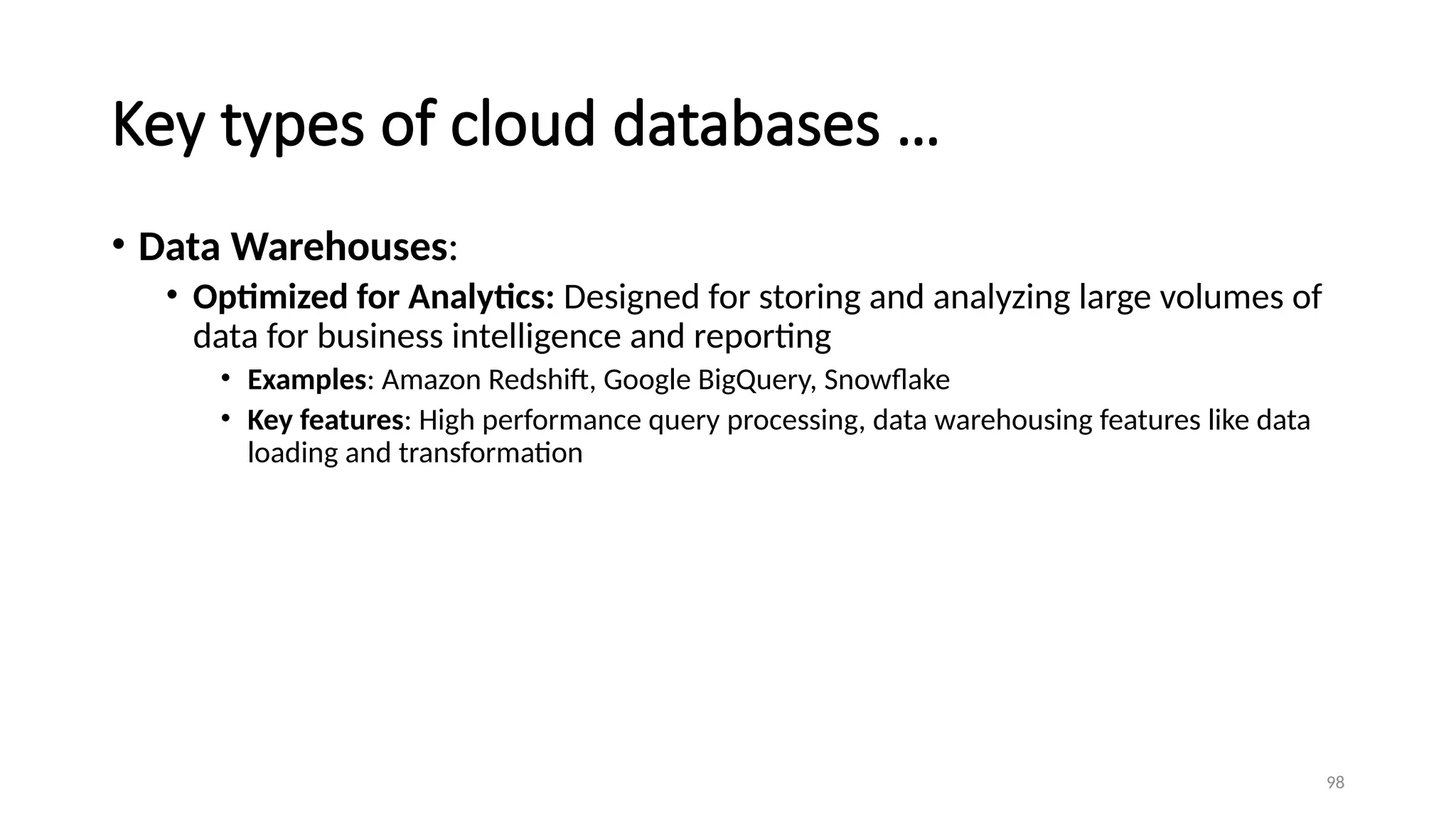 98
Key types of cloud databases …
• Data Warehouses:
• Optimized for Analytics: Designed for storing and analyzing large volumes of
data for business intelligence and reporting
• Examples: Amazon Redshift, Google BigQuery, Snowflake
• Key features: High performance query processing, data warehousing features like data
loading and transformation
 