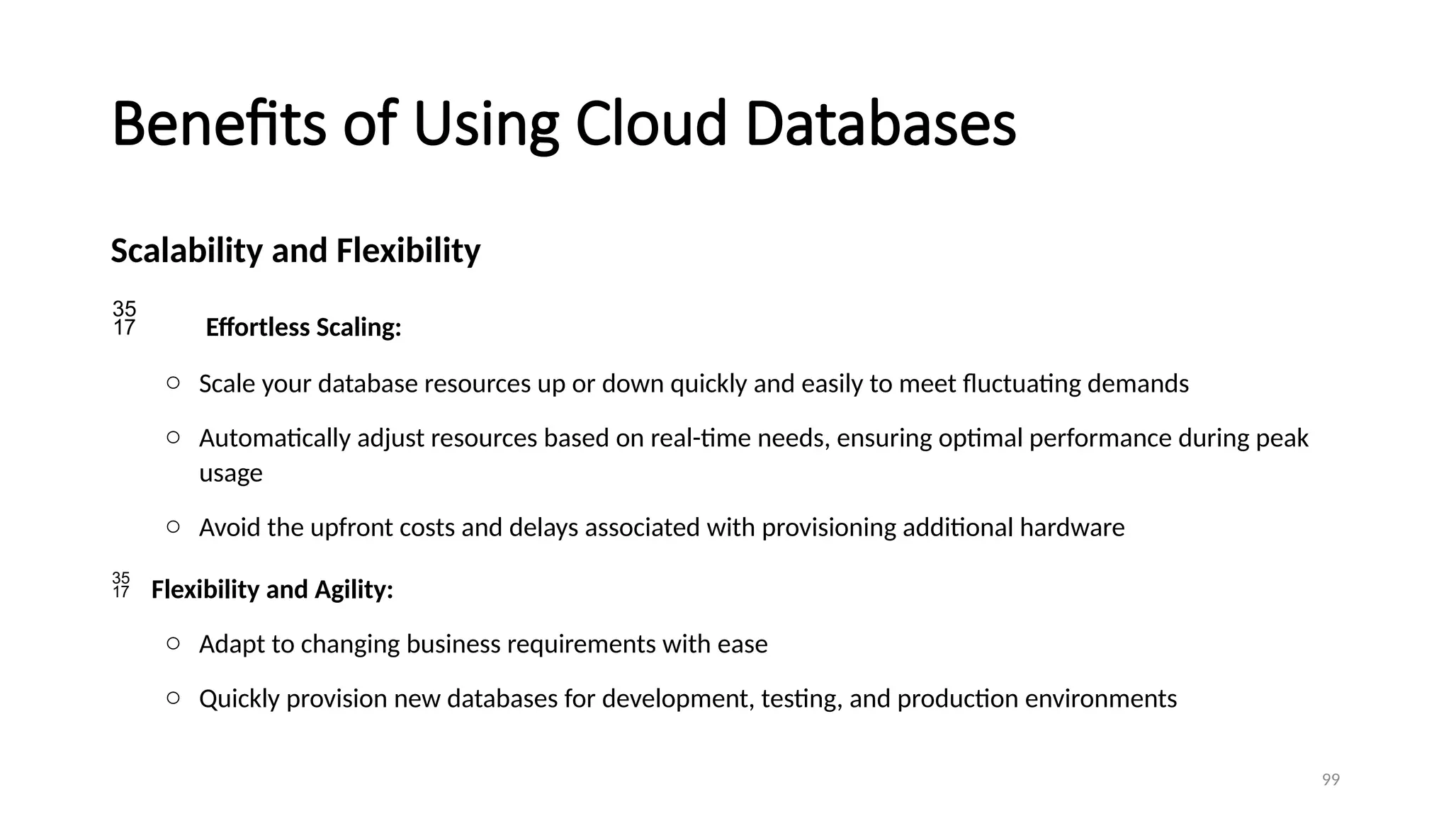 99
Benefits of Using Cloud Databases
Scalability and Flexibility
 Effortless Scaling:
o Scale your database resources up or down quickly and easily to meet fluctuating demands
o Automatically adjust resources based on real-time needs, ensuring optimal performance during peak
usage
o Avoid the upfront costs and delays associated with provisioning additional hardware
 Flexibility and Agility:
o Adapt to changing business requirements with ease
o Quickly provision new databases for development, testing, and production environments
 