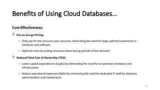 100
Benefits of Using Cloud Databases…
Cost-Effectiveness:
 Pay-as-you-go Pricing:
o Only pay for the resources you consume, eliminating the need for large upfront investments in
hardware and software
o Optimize costs by scaling resources down during periods of low demand
 Reduced Total Cost of Ownership (TCO):
o Lower capital expenditures (CapEx) by eliminating the need for on-premises hardware and
infrastructure
o Reduce operational expenses (OpEx) by minimizing the need for dedicated IT staff for database
administration and maintenance
 