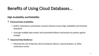 101
Benefits of Using Cloud Databases…
High Availability and Reliability
 Enhanced Data Availability:
o Built-in redundancy and disaster recovery features ensure high availability and minimize
downtime
o Leverage multiple data centers and automated failover mechanisms to protect against
outages
 Improved Data Resilience:
o Minimize the risk of data loss due to hardware failures, natural disasters, or other
unforeseen events
 