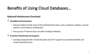 102
Benefits of Using Cloud Databases…
Reduced Maintenance Overhead
 Simplified Administration:
o Cloud providers handle many of the administrative tasks, such as software updates, security
patches, and hardware maintenance
o Free up your IT team to focus on other strategic initiatives
 Proactive Monitoring and Support:
o Leverage cloud provider monitoring tools and 24/7 support to proactively identify and
resolve potential issues
 