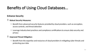 103
Benefits of Using Cloud Databases…
Enhance Security
 Robust Security Measures:
o Benefit from advanced security features provided by cloud providers, such as encryption,
access controls, and threat detection
o Leverage industry-best practices and compliance certifications to ensure data security and
privacy
 Improved Threat Mitigation:
o Benefit from the expertise and resources of cloud providers in mitigating cyber threats and
protecting your data
 
