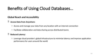 104
Benefits of Using Cloud Databases…
Global Reach and Accessibility
 Access Data from Anywhere:
o Access and manage your data from any location with an internet connection
o Facilitate collaboration and data sharing across distributed teams
 Reduced Latency:
o Leverage cloud provider's global infrastructure to minimize latency and improve application
performance for users around the world
 