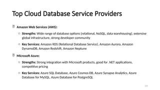 109
Top Cloud Database Service Providers
 Amazon Web Services (AWS):
o Strengths: Wide range of database options (relational, NoSQL, data warehousing), extensive
global infrastructure, strong developer community
o Key Services: Amazon RDS (Relational Database Service), Amazon Aurora, Amazon
DynamoDB, Amazon Redshift, Amazon Neptune
 Microsoft Azure:
o Strengths: Strong integration with Microsoft products, good for .NET applications,
competitive pricing
o Key Services: Azure SQL Database, Azure Cosmos DB, Azure Synapse Analytics, Azure
Database for MySQL, Azure Database for PostgreSQL
 