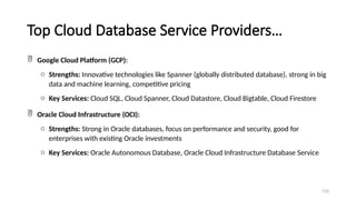 110
Top Cloud Database Service Providers…
 Google Cloud Platform (GCP):
o Strengths: Innovative technologies like Spanner (globally distributed database), strong in big
data and machine learning, competitive pricing
o Key Services: Cloud SQL, Cloud Spanner, Cloud Datastore, Cloud Bigtable, Cloud Firestore
 Oracle Cloud Infrastructure (OCI):
o Strengths: Strong in Oracle databases, focus on performance and security, good for
enterprises with existing Oracle investments
o Key Services: Oracle Autonomous Database, Oracle Cloud Infrastructure Database Service
 