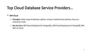 111
Top Cloud Database Service Providers…
 IBM Cloud:
o Strengths: Wide range of database options, strong in hybrid cloud solutions, focus on
enterprise needs
o Key Services: IBM Cloud Databases for PostgreSQL, IBM Cloud Databases for MongoDB, IBM
Db2 on Cloud
 