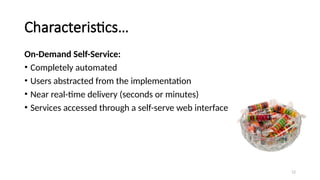 12
Characteristics…
On-Demand Self-Service:
• Completely automated
• Users abstracted from the implementation
• Near real-time delivery (seconds or minutes)
• Services accessed through a self-serve web interface
 