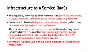19
Infrastructure as a Service (IaaS)
• The capability provided to the consumer is to provision processing,
storage, networks, and other fundamental computing resources
• Consumer is able to deploy and run arbitrary software, which can
include operating systems and applications
• The consumer does not manage or control the underlying cloud
infrastructure but has control over operating systems, storage,
deployed applications, and possibly limited control of select
networking components (e.g., host firewalls)
• Examples: Amazon EC2, GoGrid, iland, Rackspace Cloud Servers,
ReliaCloud.
 