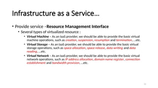 23
Infrastructure as a Service…
• Provide service –Resource Management Interface
• Several types of virtualized resource :
• Virtual Machine – As an IaaS provider, we should be able to provide the basic virtual
machine operations, such as creation, suspension, resumption and termination, …etc.
• Virtual Storage – As an IaaS provider, we should be able to provide the basic virtual
storage operations, such as space allocation, space release, data writing and data
reading, …etc.
• Virtual Network – As an IaaS provider, we should be able to provide the basic virtual
network operations, such as IP address allocation, domain name register, connection
establishment and bandwidth provision, …etc.
 