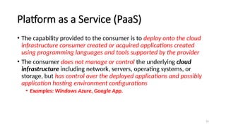 25
Platform as a Service (PaaS)
• The capability provided to the consumer is to deploy onto the cloud
infrastructure consumer created or acquired applications created
using programming languages and tools supported by the provider
• The consumer does not manage or control the underlying cloud
infrastructure including network, servers, operating systems, or
storage, but has control over the deployed applications and possibly
application hosting environment configurations
• Examples: Windows Azure, Google App.
 