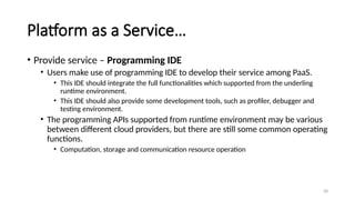 28
Platform as a Service…
• Provide service – Programming IDE
• Users make use of programming IDE to develop their service among PaaS.
• This IDE should integrate the full functionalities which supported from the underling
runtime environment.
• This IDE should also provide some development tools, such as profiler, debugger and
testing environment.
• The programming APIs supported from runtime environment may be various
between different cloud providers, but there are still some common operating
functions.
• Computation, storage and communication resource operation
 
