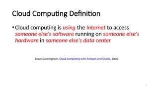 3
Cloud Computing Definition
•Cloud computing is using the Internet to access
someone else's software running on someone else's
hardware in someone else's data center
Lewis Cunningham, Cloud Computing with Amazon and Oracle, 2008.
 