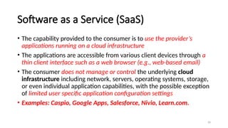 30
Software as a Service (SaaS)
• The capability provided to the consumer is to use the provider’s
applications running on a cloud infrastructure
• The applications are accessible from various client devices through a
thin client interface such as a web browser (e.g., web-based email)
• The consumer does not manage or control the underlying cloud
infrastructure including network, servers, operating systems, storage,
or even individual application capabilities, with the possible exception
of limited user specific application configuration settings
• Examples: Caspio, Google Apps, Salesforce, Nivio, Learn.com.
 
