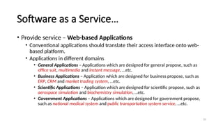 33
Software as a Service…
• Provide service – Web-based Applications
• Conventional applications should translate their access interface onto web-
based platform.
• Applications in different domains
• General Applications – Applications which are designed for general propose, such as
office suit, multimedia and instant message, …etc.
• Business Applications – Application which are designed for business propose, such as
ERP, CRM and market trading system, …etc.
• Scientific Applications – Application which are designed for scientific propose, such as
aerospace simulation and biochemistry simulation, …etc.
• Government Applications – Applications which are designed for government propose,
such as national medical system and public transportation system service, …etc.
 