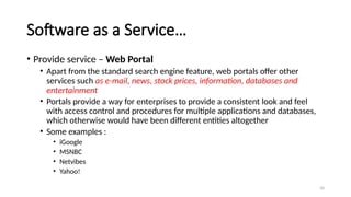 34
Software as a Service…
• Provide service – Web Portal
• Apart from the standard search engine feature, web portals offer other
services such as e-mail, news, stock prices, information, databases and
entertainment
• Portals provide a way for enterprises to provide a consistent look and feel
with access control and procedures for multiple applications and databases,
which otherwise would have been different entities altogether
• Some examples :
• iGoogle
• MSNBC
• Netvibes
• Yahoo!
 